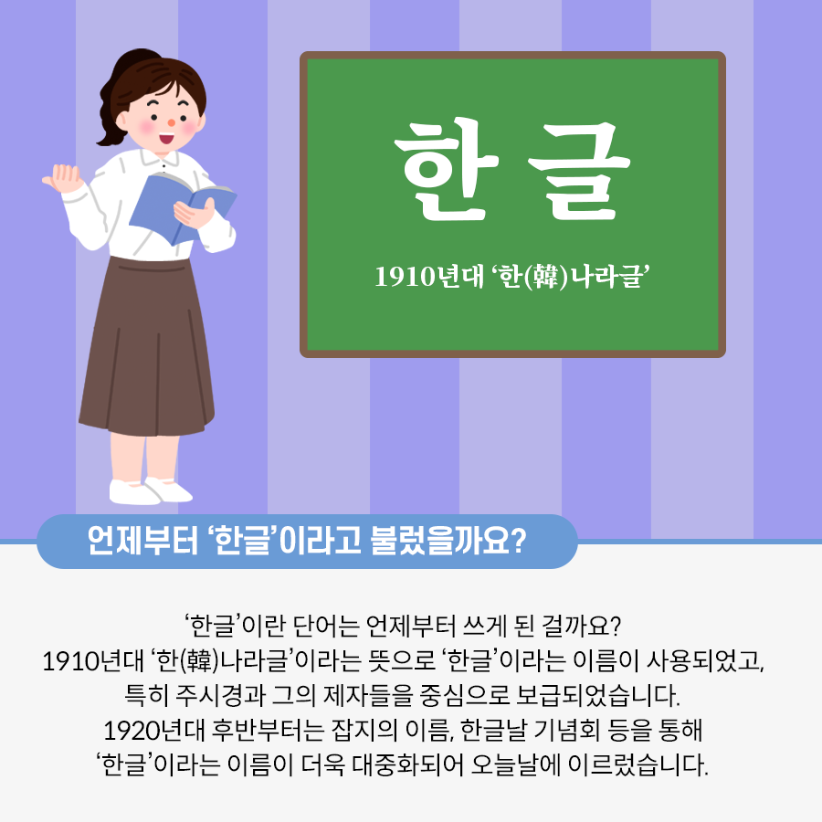 머리를 하나로 묶고 하얀색 상의와 갈색 치마를 입은 선생님이 한쪽 팔을 들고 서 있는 그림이다. 다른 쪽 팔로는 파란색 책을 들고 있다. 그 옆에는 초록색 칠판이 있다. 하얀색 글씨로 한글 1910년대 ‘한나라글’ 이라고 적혀있다. 하단에는 언제부터 한글이라고 불렸을까요? ‘한글’이란 단어는 언제부터 쓰게 된 걸까요? 1910년대 한나라글이라는 뜻으로 ‘한글’이라는 이름이 사용되었고, 특히 주시경과 그의 제자들을 중심으로 보급되었습니다. 1920년대 후반부터는 잡지의 이름, 한글날 기념회 등을 통해 ‘한글’이라는 이름이 더욱 대중화되어 오늘날에 이르렀습니다. 라고 적혀있다.