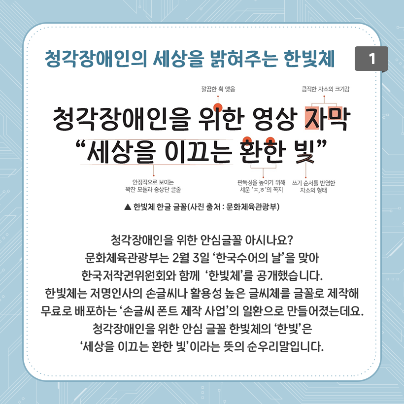 하늘색 배경에 네모난 상자 그림이 있다. 그 안에 청각장애인의 세상을 밝혀주는 한빛체 청각 장애인을 위한 영상 자막 “세상을 이끄는 환한 빛”이라는 글자가 적혀있다. 글자마다 모양이나 크기에 대한 설명이 적혀있다. 하단에는 청각장애인을 위한 안심글꼴 아시나요? 문화체육관광부는 2월 3일 ‘한국수어의 날’을 맞아 한국저작권위원회와 함께 ‘한빛체’를 공개했습니다. 한빛체는 저명인사의 손글씨나 활용성 높은 글씨체를 글꼴로 제작해 무료로 배포하는 ‘손글씨 폰트 제작 사업’의 일환으로 만들어졌는데요. ‘청각장애인을 위한 안심 글꼴 한빛체’의 ‘한빛’은 ‘세상을 이끄는 환한 빛’이라는 뜻의 순우리말입니다.라고 적혀있다.