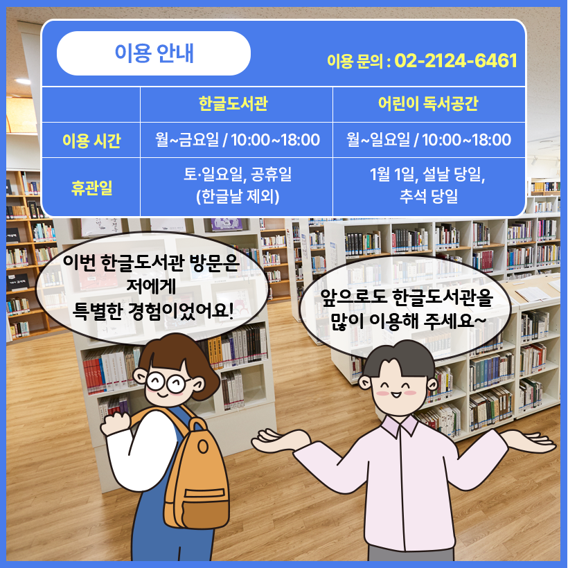 국립한글박물관 한글도서관 내부를 배경으로 남자와 여자 캐릭터가 웃으며 대화를 나누고 있다. 여자 캐릭터는 가방을 메고 비스듬히 선 채로 이번 한글도서관 방문은 저에게 특별한 경험이었어요! 라고 말하고 있다. 남자 캐릭터는 양팔을 들고 앞으로도 한글도서관을 많이 이용해 주세요~라고 말하고 있다. 그 위에는 파란색 상자 안에 이용 안내 이용 문의: 02-2124-6461 한글도서관 이용시간 월~금요일 10:00~18:00 어린이 독서공간 이용시간 월~일요일 10:00~18:00 한글도서관 휴관일 토,일요일, 공휴일(한글날 제외) 어린이 독서공간 휴관일 1월 1일, 설날 당일, 추석 당일 이라고 적혀있다. 