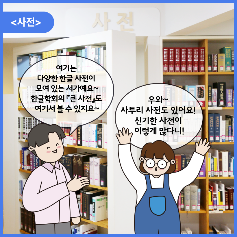 국립한글박물관 한글도서관 내부를 배경으로 남자와 여자 캐릭터가 대화를 나누고 있다. 이들은 사전 앞에 서 있다. 남자 캐릭터는 웃으며 여기는 다양한 한글 사전이 모여 있는 서가예요~ 한글학회의 큰사전도 여기서 볼 수 있지요 라고 말하고 있다. 여자 캐릭터는 두 손을 머리 위로 번쩍 든 자세를 하고 놀란 표정으로 우와~ 사투리 사전도 있어요! 신기한 사전이 이렇게 많다니! 라고 말하고 있다.