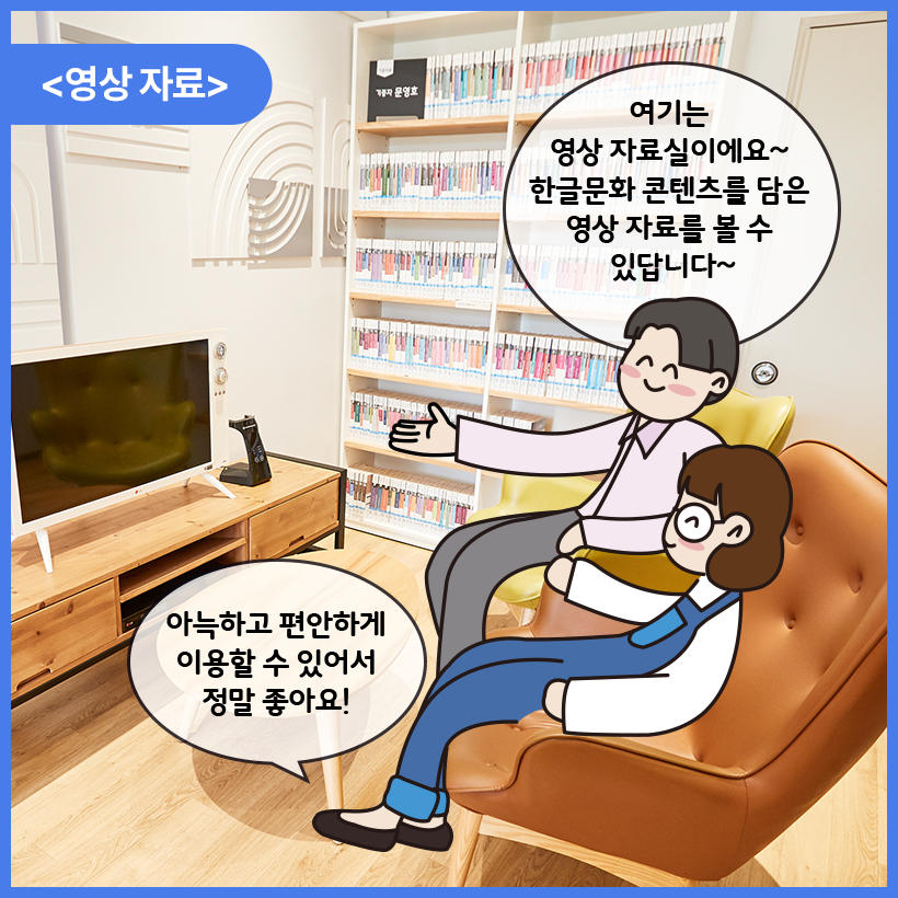 국립한글박물관 한글도서관 내부를 배경으로 남자와 여자 캐릭터가 대화를 나누고 있다. 이들은 영상자료실 안에 들어와 모니터 앞에 앉아있다. 남자 캐릭터는 한쪽 손을 뻗고 미소를 지은 상태로 여기는 영상 자료실이에요~ 한글문화 콘텐츠를 담은 영상 자료를 볼 수 있답니다~ 라고 말하고 있다. 여자 캐릭터는 의자에 기대앉은 자세로 웃으며 아늑하고 편안하게 이용할 수 있어서 정말 좋아요! 라고 말하고 있다. 