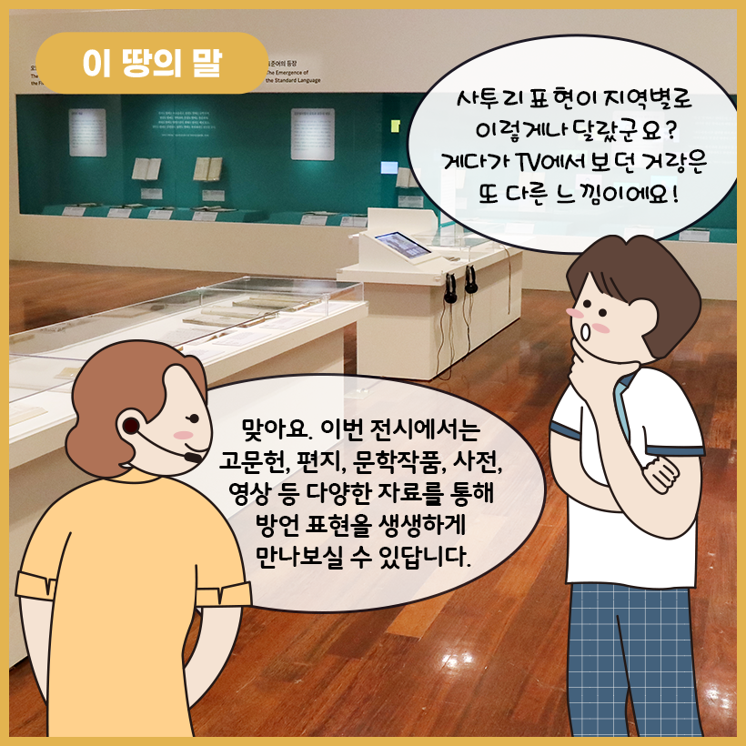 그림의 왼쪽 상단에 황금색 말풍선이 있고, 그 안에 하얀색으로 ‘이 땅의 말’이라고 쓰여 있다. 그림 가운데에 ‘이 땅의 말’ 코너에서 접할 수 있는 전시 자료가 있다. 전시 자료는 고문헌과 편지, 문학 작품, 사전, 영상 등으로 이뤄져 있다. 오른쪽 하단의 남자아이가 전시 자료를 보면서 느낀 점을 이야기하고 있다. 왼쪽의 학예사는 남자아이의 말을 듣고 ‘이 땅의 말’ 코너의 특성에 대해 소개하고 있다.