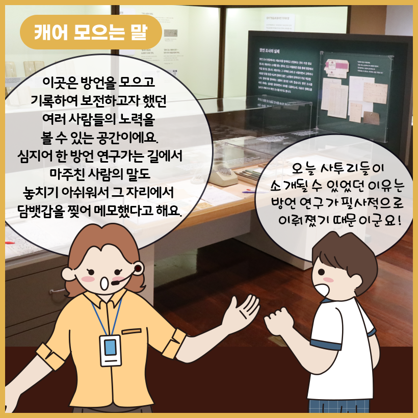 그림의 왼쪽 상단에 황금색 말풍선이 있고, 그 안에 하얀색으로 ‘캐어 모으는 말’이라고 쓰여 있다. 가운데에는 ‘캐어 모으는 말’ 코너에서 접할 수 있는 전시 자료인 전화기와 필기구 등이 있다. 오른쪽 하단의 남자아이가 전시 자료를 보며 감탄하자 왼쪽의 학예사가 방언 연구가들의 헌신에 대해 설명하고 있다.