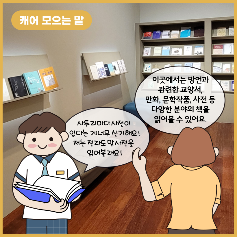 그림의 왼쪽 상단에 황금색 말풍선이 있고, 그 안에 하얀색으로 ‘캐어 모으는 말’이라고 쓰여 있다. 가운데에 ‘캐어 모으는 말’ 코너에서 접할 수 있는 방언 관련 교양서, 만화, 문학 작품, 사전 등의 책들이 전시되어 있다. 왼쪽 하단의 아이가 사투리 사전에 대한 관심을 보이고 있고, 아이의 오른쪽에 있는 학예사는 코너의 주요 특성을 설명하고 있다.