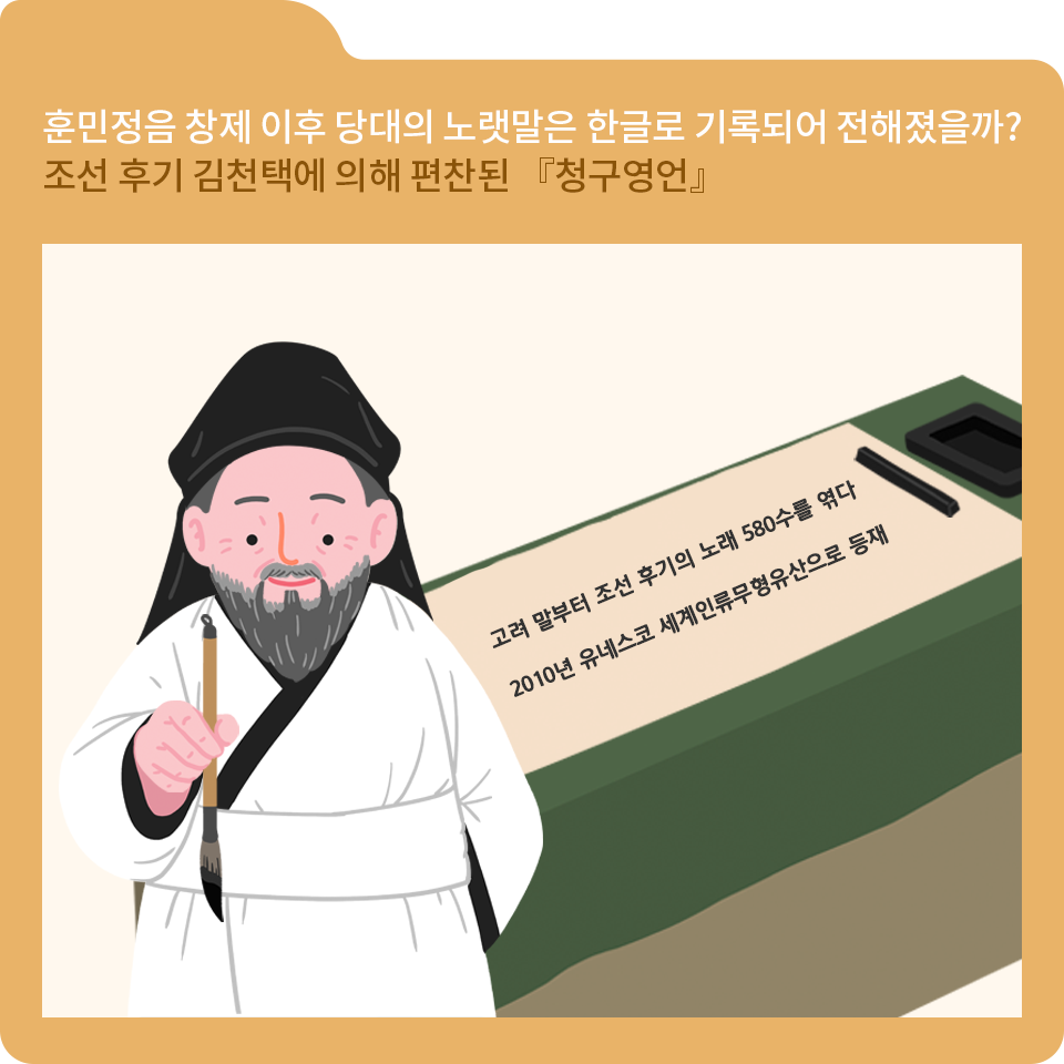 주황색 폴더 그림이 있고, 그림 왼쪽 위에 ‘훈민정음 창제 이후 당대의 노랫말은 한글로 기록되어 전해졌을까? 조선 후기 김천택에 의해 편찬된 『’청구영언』‘ 이라고 적혀 있다.
아래에는 흰색 두루마기와 검은색 복건을 쓰고 있는 조선시대 학자가 붓을 아래로 들고 있다.
그의 옆에는 화선지가 있고, 그 안엔 ’고려 말부터 조선 후기의 노래 580수를 엮다 2010년 유네스코 세계인류무형유산으로 등재‘라고 적혀 있다. 화선지 옆에는 벼루가 놓여있다. 