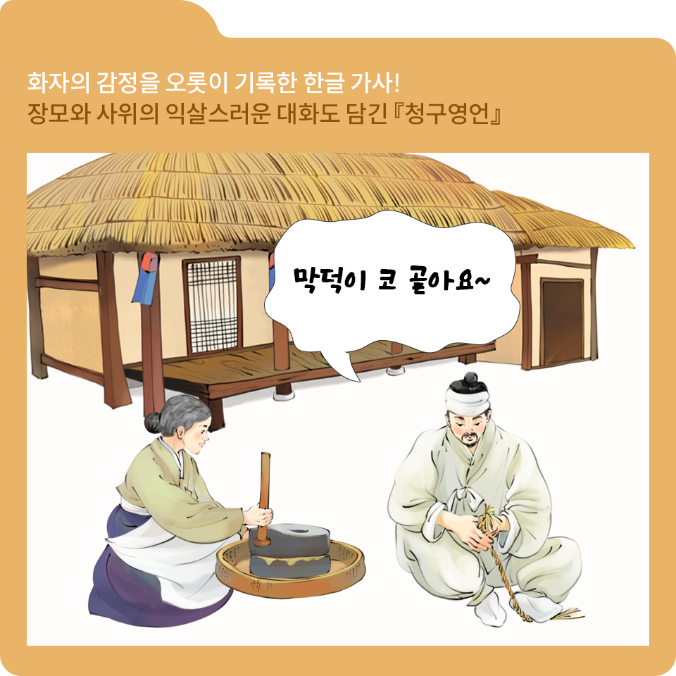 주황색 폴더 그림이 있고, 그림 왼쪽 위에 ‘화자의 감정을 오롯이 기록한 한글 가사! 장모와 사위의 익살스러운 대화도 담긴 『’청구영언』‘이라고 적혀 있다.
전통적인 초가집이 있고, 집 앞에 앉아 있는 여성은 연두색 저고리와 청색 치마를 입고 있다. 흰색 앞치마를 두르고 맷돌을 이용해 곡식을 갈고 있다. 옆에 앉아 있는 남성은 연한 회색의 한복을 입고 있고 짚풀을 엮고 있다. 남성의 옆에 흰색 말풍선이 있으며, 그 안에 ‘막덕이 코 골아요~’라고 적혀 있다.