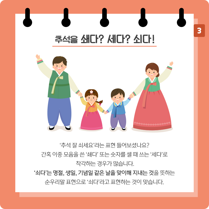 다홍색 배경에 흰색 스케치북이 그려져 있다. 스케치북 상단에 ‘추석을 쇄다? 세다? 쇠다!’라고 적혀 있다. 중앙에는 한복을 입은 가족이 있다. 맨 왼쪽에는 초록색 저고리와 파란색 바지를 입은 아빠로 보이는 남성이 왼쪽 손은 위로 올리고 오른쪽 손으로는 딸의 손을 잡고 있다.
옆에 있는 딸은 노란색 저고리에 분홍색 치마를 입었으며, 아빠와 남자 형제의 손을 잡고 있다. 그 옆에 있는 남자 아이는 파란색 저고리에 보라색 바지를 입었고, 옆에 있는 엄마의 손을 잡고 있다. 그 옆에 있는 엄마는 초록색 저고리와 다홍색 치마를 입었다. 